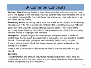 0- Common Concepts
Residual Risk -Residual risk is the risk that remains after a risk response has been
taken. The degree of risk tolerance should be considered to ensure that the amount of
residual risk is acceptable. If not, additional risk actions may need to be taken to try
and further reduce the risk.
Secondary Risk -A secondary risk is a risk that arises as the result of implementing a
risk response. If the risk response was not taken, the secondary risk would not exist.
Secondary risks should be evaluated for appropriate action. The severity of the
secondary risk or risks may eliminate the risk response as an option if the secondary
risk falls outside of the project risk tolerance.
Example-You are planning the annual employee recognition event. It will be an
outdoor luau-themed event. Because there is a chance of rain, you decide to mitigate
the risk of the employees getting wet and not having fun by putting up a tent.
There is still some residual risk that the employees will get wet walking from the
parking lot to the tent.
There is also a secondary risk that someone will trip over the tent poles and get
injured.
Summary
Risk identification and analysis should also include residual risks (those risks that
remain after an action has been taken) and secondary risks (those risks that arise as
a result of implementing a risk response).
252
 