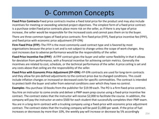 0- Common Concepts
Fixed Price Contracts-Fixed price contracts involve a fixed total price for the product and may also include
incentives for meeting or exceeding selected project objectives. The simplest form of a fixed price contract
is a purchase order.Fixed price contracts place more risk on the seller, as if there is any type of price
increase, the seller would be responsible for the increased costs and cannot pass them on to the buyer.
There are three common types of fixed price contracts: firm fixed price (FFP), fixed price incentive fee (FPIF),
and fixed price with economic price adjustment (FP-EPA)
Firm Fixed Price (FFP) -The FFP is the most commonly used contract type and is favored by most
organizations because the price is set and is not subject to change unless the scope of work changes. Any
cost increases due to adverse performance would be the responsibility of the seller.
Fixed Price Incentive Fee (FPIF) -A FPIF contract gives the buyer and seller some flexibility in that it allows
for deviation from performance, with a financial incentive for achieving certain metrics. Generally the
incentives are related to cost, schedule, or the technical performance of the seller. A price ceiling is set and
any costs above that ceiling are the responsibility of the seller.
Fixed Price with Economic Price Adjustment (FP–EPA) -FP-EPA contracts are used for long-term contracts
and they allow for pre-defined adjustments to the contract price due to changed conditions. This could
include inflation changes or increased or decreased costs for specific commodities. The contract is intended
to protect both the buyer and seller from external conditions over which they have no control.
Examples -You purchase 10 books from the publisher for $19.99 each. The PO is a firm fixed-price contract.
You hire an instructor to come onsite and deliver a PMP exam prep course using a fixed-price incentive fee
contract. The contract states that the instructor will receive $2,000 to facilitate the course. In addition, the
company will pay the instructor an extra $500 for each student that successfully completes their PMP exam.
You are in a long-term contract with a trucking company using a fixed-price with economic price adjustment
contract. The contract states that the trucking company will be paid $1,000 per week. If the price of fuel
increases or decreases by more than 10%, the weekly pay will increase or decrease by 5% accordingly
254
 