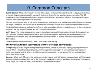 0- Common Concepts
Quality Control -The perform quality control (QC) process evaluates the project results (outputs, deliverables)
to ensure they comply with quality standards that were defined in the quality management plan. The QC
process also identifies ways to eliminate causes of unsatisfactory results and validates that approved change
requests have been implemented as approved.
QC must be conducted prior to the verify scope process and the perform quality assurance (QA) process (where
the project processes and results will be audited and evaluated for continuous process improvement actions).
Think of QC as the internal quality check of the products or deliverables prior to giving them to the customer or
end-user. The key outputs from QC are the “validated deliverables”
Verify Scope -The verify scope process secures formal acceptance of the completed project deliverables from
the customer, end-user, or requesting party. Verifying scope includes reviewing the deliverables with the
customer to ensure that they are completed satisfactorily in order to receive formal acceptance of the
deliverables.
Think of verify scope as the quality check / user acceptance testing.
The key outputs from verify scope are the “accepted deliverables”.
Example-As part of my project management requirements, I need to produce a weekly project performance
report. When I check the data and figures within my performance report to ensure they are correct, I am
performing quality control. When I provide the performance report to my sponsor for her approval, I am
performing verify scope.
Summary-While both QC and verify scope are monitoring and controlling processes associated with the review
and approval of the deliverables, QC is the “internal” check that results in “validated deliverables”, followed by
verify scope, the “external” check that results in “accepted deliverables”.
256
 