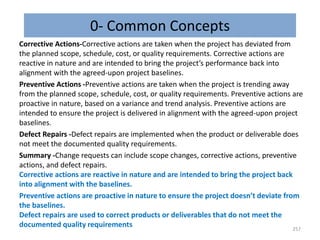 0- Common Concepts
Corrective Actions-Corrective actions are taken when the project has deviated from
the planned scope, schedule, cost, or quality requirements. Corrective actions are
reactive in nature and are intended to bring the project’s performance back into
alignment with the agreed-upon project baselines.
Preventive Actions -Preventive actions are taken when the project is trending away
from the planned scope, schedule, cost, or quality requirements. Preventive actions are
proactive in nature, based on a variance and trend analysis. Preventive actions are
intended to ensure the project is delivered in alignment with the agreed-upon project
baselines.
Defect Repairs -Defect repairs are implemented when the product or deliverable does
not meet the documented quality requirements.
Summary -Change requests can include scope changes, corrective actions, preventive
actions, and defect repairs.
Corrective actions are reactive in nature and are intended to bring the project back
into alignment with the baselines.
Preventive actions are proactive in nature to ensure the project doesn’t deviate from
the baselines.
Defect repairs are used to correct products or deliverables that do not meet the
documented quality requirements 257
 