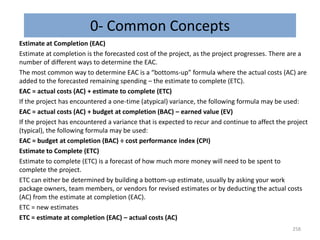 0- Common Concepts
Estimate at Completion (EAC)
Estimate at completion is the forecasted cost of the project, as the project progresses. There are a
number of different ways to determine the EAC.
The most common way to determine EAC is a “bottoms-up” formula where the actual costs (AC) are
added to the forecasted remaining spending – the estimate to complete (ETC).
EAC = actual costs (AC) + estimate to complete (ETC)
If the project has encountered a one-time (atypical) variance, the following formula may be used:
EAC = actual costs (AC) + budget at completion (BAC) – earned value (EV)
If the project has encountered a variance that is expected to recur and continue to affect the project
(typical), the following formula may be used:
EAC = budget at completion (BAC) ÷ cost performance index (CPI)
Estimate to Complete (ETC)
Estimate to complete (ETC) is a forecast of how much more money will need to be spent to
complete the project.
ETC can either be determined by building a bottom-up estimate, usually by asking your work
package owners, team members, or vendors for revised estimates or by deducting the actual costs
(AC) from the estimate at completion (EAC).
ETC = new estimates
ETC = estimate at completion (EAC) – actual costs (AC)
258
 