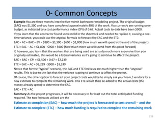 0- Common Concepts
Example-You are three months into the five month bathroom remodeling project. The original budget
(BAC) was $1,500 and you have completed approximately 40% of the work. You currently are running over-
budget, as indicated by a cost performance index (CPI) of 0.67. Actual costs to-date have been $900.
If you learn that the contractor found some mold in the sheetrock and needed to replace it, causing a one-
time variance, you could use the atypical formula to forecast the EAC and the ETC:
EAC = AC + BAC – EV = $900 + $1,500 - $600 = $1,800 (how much we will spend at the end of the project)
ETC = EAC – AC = $1,800 - $900 = $900 (how much more we will spend from this point forward)
If, however, you learn that the workers that are being used are actually much more expensive than you
originally estimated, this would be a typical variance as it’s going to continue to affect the project.
EAC = BAC ÷ CPI = $1,500 ÷ 0.67 = $2,239
ETC = EAC – AC = $2,239 - $900 = $1,339
Notice that for the “typical” scenario, the EAC and ETC forecasts are much higher than the “atypical”
results. This is due to the fact that the variance is going to continue to affect the project.
Of course, the other option to forecast your project costs would be to simply ask your team / vendors for a
new estimate to complete the remaining work. This ETC would then be added to the actual costs (the
money already spent) to determine the EAC.
EAC = ETC + AC
Summary-As the project progresses, it will be necessary to forecast out the total anticipated funding
required. The two forecasts utilized are the
Estimate at completion (EAC) – how much the project is forecasted to cost overall – and the
Estimate to complete (ETC) – how much funding is required to complete the remaining work
259
 