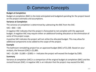 0- Common Concepts
Budget at Completion
Budget at completion (BAC) is the total anticipated and budgeted spending for the project based
on the project estimates and assumptions.
Variance at Completion
The variance at completion is determined by subtracting the BAC from the EAC:
VAC = BAC – EAC
A negative VAC indicates that the project is forecasted to not complete with the approved
budget. A negative VAC may require either an additional funding allocation or the elimination of
some of the project scope.
A positive VAC indicates the project will not utilize the allocated budget. This may allow for
additional components to be added to the scope of the project.
Example
The bathroom remodeling project has an approved budget (BAC) of $1,500. Based on your
analysis, the forecast (EAC) is $1,885.
VAC = $1,500 - $1,885 = ($385) <-- Indicates the project will exceed the budget by $385.
Summary
Variance at completion (VAC) is a comparison of the original budget at completion (BAC) and the
revised forecast (EAC). A negative VAC is an indicator that the project may exceed the BAC.
260
 