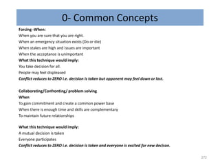 0- Common Concepts
Forcing -When:
When you are sure that you are right.
When an emergency situation exists (Do or die)
When stakes are high and issues are important
When the acceptance is unimportant
What this technique would imply:
You take decision for all.
People may feel displeased
Conflict reduces to ZERO i.e. decision is taken but opponent may feel down or lost.
Collaborating/Confronting/ problem solving
When
To gain commitment and create a common power base
When there is enough time and skills are complementary
To maintain future relationships
What this technique would imply:
A mutual decision is taken
Everyone participates
Conflict reduces to ZERO i.e. decision is taken and everyone is excited for new decison.
272
 