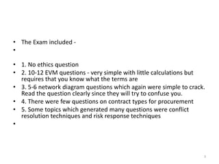 • The Exam included -
•
• 1. No ethics question
• 2. 10-12 EVM questions - very simple with little calculations but
requires that you know what the terms are
• 3. 5-6 network diagram questions which again were simple to crack.
Read the question clearly since they will try to confuse you.
• 4. There were few questions on contract types for procurement
• 5. Some topics which generated many questions were conflict
resolution techniques and risk response techniques
•
3
 