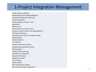 1-Project Integration Management
Project Selection Methods
Benefit Measurement Models/Methods
Constrained Optimization Methods
Present Value/ NPV
Project statement of work - who?
Agreements
Business case
Key elements of a project charter
Purpose of project charter, who signs/approves
Facilitation techniques
Key elements of a project management plan
Scope baseline
Schedule baseline
Cost baseline
Project performance baseline
Subsidiary plans/component plans
PMIS examples
Change control steps (six)
Definition of a deliverable
Analytical techniques
Regression analysis
Trend analysis
Murder boards
Work Authorization System
Who all can give expert judgement?
30
 