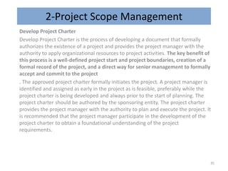 2-Project Scope Management
Develop Project Charter
Develop Project Charter is the process of developing a document that formally
authorizes the existence of a project and provides the project manager with the
authority to apply organizational resources to project activities. The key benefit of
this process is a well-defined project start and project boundaries, creation of a
formal record of the project, and a direct way for senior management to formally
accept and commit to the project
. The approved project charter formally initiates the project. A project manager is
identified and assigned as early in the project as is feasible, preferably while the
project charter is being developed and always prior to the start of planning. The
project charter should be authored by the sponsoring entity. The project charter
provides the project manager with the authority to plan and execute the project. It
is recommended that the project manager participate in the development of the
project charter to obtain a foundational understanding of the project
requirements.
35
 