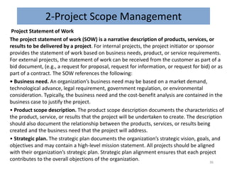 2-Project Scope Management
Project Statement of Work
The project statement of work (SOW) is a narrative description of products, services, or
results to be delivered by a project. For internal projects, the project initiator or sponsor
provides the statement of work based on business needs, product, or service requirements.
For external projects, the statement of work can be received from the customer as part of a
bid document, (e.g., a request for proposal, request for information, or request for bid) or as
part of a contract. The SOW references the following:
• Business need. An organization’s business need may be based on a market demand,
technological advance, legal requirement, government regulation, or environmental
consideration. Typically, the business need and the cost-benefit analysis are contained in the
business case to justify the project.
• Product scope description. The product scope description documents the characteristics of
the product, service, or results that the project will be undertaken to create. The description
should also document the relationship between the products, services, or results being
created and the business need that the project will address.
• Strategic plan. The strategic plan documents the organization’s strategic vision, goals, and
objectives and may contain a high-level mission statement. All projects should be aligned
with their organization’s strategic plan. Strategic plan alignment ensures that each project
contributes to the overall objections of the organization.
36
 