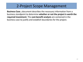 2-Project Scope Management
Business Case ; document describes the necessary information from a
business standpoint to determine whether or not the project is worth the
required investment. The cost-benefit analysis are contained in the
business case to justify and establish boundaries for the project.
37
 
