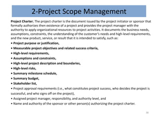 2-Project Scope Management
Project Charter; The project charter is the document issued by the project initiator or sponsor that
formally authorizes then existence of a project and provides the project manager with the
authority to apply organizational resources to project activities. It documents the business needs,
assumptions, constraints, the understanding of the customer’s needs and high-level requirements,
and the new product, service, or result that it is intended to satisfy, such as:
• Project purpose or justification,
• Measurable project objectives and related success criteria,
• High-level requirements,
• Assumptions and constraints,
• High-level project description and boundaries,
• High-level risks,
• Summary milestone schedule,
• Summary budget,
• Stakeholder list,
• Project approval requirements (i.e., what constitutes project success, who decides the project is
successful, and who signs off on the project),
• Assigned project manager, responsibility, and authority level, and
• Name and authority of the sponsor or other person(s) authorizing the project charter.
38
 