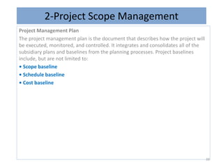 2-Project Scope Management
Project Management Plan
The project management plan is the document that describes how the project will
be executed, monitored, and controlled. It integrates and consolidates all of the
subsidiary plans and baselines from the planning processes. Project baselines
include, but are not limited to:
• Scope baseline
• Schedule baseline
• Cost baseline
39
 