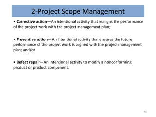2-Project Scope Management
• Corrective action—An intentional activity that realigns the performance
of the project work with the project management plan;
• Preventive action—An intentional activity that ensures the future
performance of the project work is aligned with the project management
plan; and/or
• Defect repair—An intentional activity to modify a nonconforming
product or product component.
40
 
