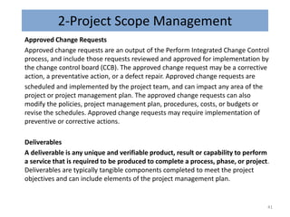 2-Project Scope Management
Approved Change Requests
Approved change requests are an output of the Perform Integrated Change Control
process, and include those requests reviewed and approved for implementation by
the change control board (CCB). The approved change request may be a corrective
action, a preventative action, or a defect repair. Approved change requests are
scheduled and implemented by the project team, and can impact any area of the
project or project management plan. The approved change requests can also
modify the policies, project management plan, procedures, costs, or budgets or
revise the schedules. Approved change requests may require implementation of
preventive or corrective actions.
Deliverables
A deliverable is any unique and verifiable product, result or capability to perform
a service that is required to be produced to complete a process, phase, or project.
Deliverables are typically tangible components completed to meet the project
objectives and can include elements of the project management plan.
41
 