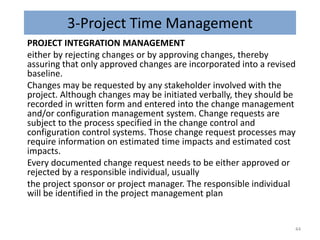 3-Project Time Management
PROJECT INTEGRATION MANAGEMENT
either by rejecting changes or by approving changes, thereby
assuring that only approved changes are incorporated into a revised
baseline.
Changes may be requested by any stakeholder involved with the
project. Although changes may be initiated verbally, they should be
recorded in written form and entered into the change management
and/or configuration management system. Change requests are
subject to the process specified in the change control and
configuration control systems. Those change request processes may
require information on estimated time impacts and estimated cost
impacts.
Every documented change request needs to be either approved or
rejected by a responsible individual, usually
the project sponsor or project manager. The responsible individual
will be identified in the project management plan
44
 