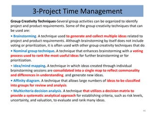 3-Project Time Management
Group Creativity Techniques-Several group activities can be organized to identify
project and product requirements. Some of the group creativity techniques that can
be used are:
• Brainstorming. A technique used to generate and collect multiple ideas related to
project and product requirements. Although brainstorming by itself does not include
voting or prioritization, it is often used with other group creativity techniques that do.
• Nominal group technique. A technique that enhances brainstorming with a voting
process used to rank the most useful ideas for further brainstorming or for
prioritization.
• Idea/mind mapping. A technique in which ideas created through individual
brainstorming sessions are consolidated into a single map to reflect commonality
and differences in understanding, and generate new ideas.
• Affinity diagram. A technique that allows large numbers of ideas to be classified
into groups for review and analysis.
• Multicriteria decision analysis. A technique that utilizes a decision matrix to
provide a systematic analytical approach for establishing criteria, such as risk levels,
uncertainty, and valuation, to evaluate and rank many ideas.
46
 