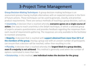 3-Project Time Management
Group Decision-Making Techniques- A group decision-making technique is an
assessment process having multiple alternatives with an expected outcome in the form
of future actions. These techniques can be used to generate, classify, and prioritize
product requirements. There are various methods of reaching a group decision, such as:
• Unanimity. A decision that is reached whereby everyone agrees on a single course of
action. One way to reach unanimity is the Delphi technique, in which a selected group
of experts answers questionnaires and provides feedback regarding the responses from
each round of requirements gathering. The responses are only available to the facilitator
to maintain anonymity.
• Majority. A decision that is reached with support obtained from more than 50 % of
the members of the group. Having a group size with an uneven number of participants
can ensure that a decision will be reached, rather than resulting in a tie.
• Plurality. A decision that is reached whereby the largest block in a group decides,
even if a majority is not achieved. This method is generally used when the number of
options nominated is more than two.
• Dictatorship. In this method, one individual makes the decision for the group.
47
 