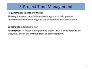 3-Project Time Management
Requirements Traceability Matrix
The requirements traceability matrix is a grid that links product
requirements from their origin to the deliverables that satisfy them.
Constraints. A limiting factor
Assumptions. A factor in the planning process that is considered to be
true, real, or certain, without proof or demonstration.
48
 