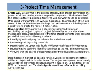 3-Project Time Management
Create WBS- Create WBS is the process of subdividing project deliverables and
project work into smaller, more manageable components. The key benefit of
this process is that it provides a structured vision of what has to be delivered.
WBS Data Flow Diagram- The WBS is a hierarchical decomposition of the total
scope of work to be carried out by the project team to accomplish the project
objectives and create the required deliverables.
Decomposition-Decomposition is a technique used for dividing and
subdividing the project scope and project deliverables into smaller, more
manageable parts. Decomposition of the total project work into work packages
generally involves the following activities:
• Identifying and analyzing the deliverables and related work;
• Structuring and organizing the WBS;
• Decomposing the upper WBS levels into lower-level detailed components;
• Developing and assigning identification codes to the WBS components; and
• Verifying that the degree of decomposition of the deliverables is appropriate.
Decomposition may not be possible for a deliverable or subcomponent that
will be accomplished far into the future. The project management team usually
waits until the deliverable or subcomponent is agreed on, so the details of the
WBS can be developed. This technique is sometimes referred to as rolling
wave planning.
50
 