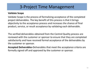 3-Project Time Management
Validate Scope
Validate Scope is the process of formalizing acceptance of the completed
project deliverables. The key benefit of this process is that it brings
objectivity to the acceptance process and increases the chance of final
product, service, or result acceptance by validating each deliverable.
The verified deliverables obtained from the Control Quality process are
reviewed with the customer or sponsor to ensure that they are completed
satisfactorily and have received formal acceptance of the deliverables by
the customer or sponsor.
Accepted Deliverables-Deliverables that meet the acceptance criteria are
formally signed off and approved by the customer or sponsor.
52
 
