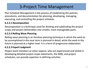 3-Project Time Management
Plan Schedule Management is the process of establishing the policies,
procedures, and documentation for planning, developing, managing,
executing, and controlling the project schedule.
6.2.2.1 Decomposition
Decomposition is a technique used for dividing and subdividing the project
scope and project deliverables into smaller, more manageable parts.
6.2.2.2 Rolling Wave Planning
Rolling wave planning is an iterative planning technique in which the work to
be accomplished in the near term is planned in detail, while the work in the
future is planned at a higher level. It is a form of progressive elaboration.
6.2.2.3 Expert Judgment
Project team members or other experts, who are experienced and skilled in
developing detailed project scope statements, the WBS, and project
schedules, can provide expertise in defining activities
53
 