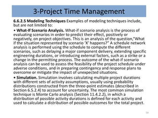 3-Project Time Management
6.6.2.5 Modeling Techniques Examples of modeling techniques include,
but are not limited to:
• What-If Scenario Analysis. What-if scenario analysis is the process of
evaluating scenarios in order to predict their effect, positively or
negatively, on project objectives. This is an analysis of the question,“What
if the situation represented by scenario ‘X’ happens?” A schedule network
analysis is performed using the schedule to compute the different
scenarios, such as delaying a major component delivery, extending specific
engineering durations, or introducing external factors, such as a strike or a
change in the permitting process. The outcome of the what-if scenario
analysis can be used to assess the feasibility of the project schedule under
adverse conditions, and in preparing contingency and response plans to
overcome or mitigate the impact of unexpected situations.
• Simulation. Simulation involves calculating multiple project durations
with different sets of activity assumptions, usually using probability
distributions constructed from the three-point estimates (described in
Section 6.5.2.4) to account for uncertainty. The most common simulation
technique is Monte Carlo analysis (Section 11.4.2.2), in which a
distribution of possible activity durations is defined for each activity and
used to calculate a distribution of possible outcomes for the total project.
54
 