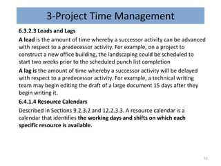 3-Project Time Management
6.3.2.3 Leads and Lags
A lead is the amount of time whereby a successor activity can be advanced
with respect to a predecessor activity. For example, on a project to
construct a new office building, the landscaping could be scheduled to
start two weeks prior to the scheduled punch list completion
A lag is the amount of time whereby a successor activity will be delayed
with respect to a predecessor activity. For example, a technical writing
team may begin editing the draft of a large document 15 days after they
begin writing it.
6.4.1.4 Resource Calendars
Described in Sections 9.2.3.2 and 12.2.3.3. A resource calendar is a
calendar that identifies the working days and shifts on which each
specific resource is available.
55
 