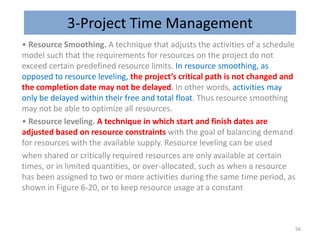3-Project Time Management
• Resource Smoothing. A technique that adjusts the activities of a schedule
model such that the requirements for resources on the project do not
exceed certain predefined resource limits. In resource smoothing, as
opposed to resource leveling, the project’s critical path is not changed and
the completion date may not be delayed. In other words, activities may
only be delayed within their free and total float. Thus resource smoothing
may not be able to optimize all resources.
• Resource leveling. A technique in which start and finish dates are
adjusted based on resource constraints with the goal of balancing demand
for resources with the available supply. Resource leveling can be used
when shared or critically required resources are only available at certain
times, or in limited quantities, or over-allocated, such as when a resource
has been assigned to two or more activities during the same time period, as
shown in Figure 6-20, or to keep resource usage at a constant
56
 