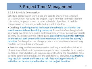 3-Project Time Management
6.6.2.7 Schedule Compression
Schedule compression techniques are used to shorten the schedule
duration without reducing the project scope, in order to meet schedule
constraints, imposed dates, or other schedule objectives. Schedule
compression techniques include, but are not limited to:
• Crashing. A technique used to shorten the schedule duration for the
least incremental cost by adding resources. Examples of crashing include
approving overtime, bringing in additional resources, or paying to expedite
delivery to activities on the critical path. Crashing works only for activities
on the critical path where additional resources will shorten the activity’s
duration. Crashing does not always produce a viable alternative and may
result in increased risk and/or cost.
• Fast tracking. A schedule compression technique in which activities or
phases normally done in sequence are performed in parallel for at least a
portion of their duration. An example is constructing the foundation for a
building before completing all of the architectural drawings. Fast tracking
may result in rework and increased risk. Fast tracking only works if
activities can be overlapped to shorten the project duration.
57
 