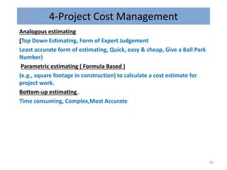 4-Project Cost Management
Analogous estimating
(Top Down Estimating, Form of Expert Judgement
Least accurate form of estimating, Quick, easy & cheap, Give a Ball Park
Number)
Parametric estimating ( Formula Based )
(e.g., square footage in construction) to calculate a cost estimate for
project work.
Bottom-up estimating .
Time consuming, Complex,Most Accurate
60
 