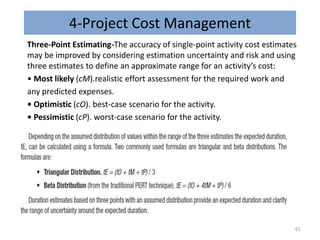 4-Project Cost Management
Three-Point Estimating-The accuracy of single-point activity cost estimates
may be improved by considering estimation uncertainty and risk and using
three estimates to define an approximate range for an activity’s cost:
• Most likely (cM).realistic effort assessment for the required work and
any predicted expenses.
• Optimistic (cO). best-case scenario for the activity.
• Pessimistic (cP). worst-case scenario for the activity.
61
 