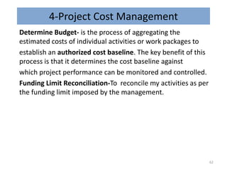 4-Project Cost Management
Determine Budget- is the process of aggregating the
estimated costs of individual activities or work packages to
establish an authorized cost baseline. The key benefit of this
process is that it determines the cost baseline against
which project performance can be monitored and controlled.
Funding Limit Reconciliation-To reconcile my activities as per
the funding limit imposed by the management.
62
 