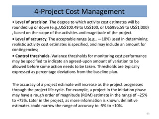 4-Project Cost Management
• Level of precision. The degree to which activity cost estimates will be
rounded up or down (e.g.,US$100.49 to US$100, or US$995.59 to US$1,000)
, based on the scope of the activities and magnitude of the project.
• Level of accuracy. The acceptable range (e.g., ―10%) used in determining
realistic activity cost estimates is specified, and may include an amount for
contingencies;
• Control thresholds. Variance thresholds for monitoring cost performance
may be specified to indicate an agreed-upon amount of variation to be
allowed before some action needs to be taken. Thresholds are typically
expressed as percentage deviations from the baseline plan.
The accuracy of a project estimate will increase as the project progresses
through the project life cycle. For example, a project in the initiation phase
may have a rough order of magnitude (ROM) estimate in the range of −25%
to +75%. Later in the project, as more information is known, definitive
estimates could narrow the range of accuracy to -5% to +10%.
63
 