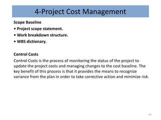 4-Project Cost Management
Scope Baseline
• Project scope statement.
• Work breakdown structure.
• WBS dictionary.
Control Costs
Control Costs is the process of monitoring the status of the project to
update the project costs and managing changes to the cost baseline. The
key benefit of this process is that it provides the means to recognize
variance from the plan in order to take corrective action and minimize risk.
64
 