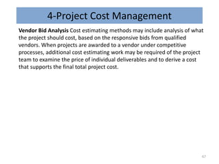 4-Project Cost Management
Vendor Bid Analysis Cost estimating methods may include analysis of what
the project should cost, based on the responsive bids from qualified
vendors. When projects are awarded to a vendor under competitive
processes, additional cost estimating work may be required of the project
team to examine the price of individual deliverables and to derive a cost
that supports the final total project cost.
67
 