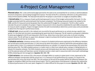 4-Project Cost Management
Planned value. (PV) is the authorized budget planned for the work to be accomplished for an activity or work breakdown
structure component, not including management reserve. The total of the PV is sometimes referred to as the performance
measurement baseline (PMB). The total planned value for the project is also known as budget at completion (BAC).
• Earned value. EV is a measure of work performed expressed in terms of the budget authorized for that work. It is the
budget associated with the authorized work that has been completed. The EV being measured needs to be related to the
PMB, and the EV measured cannot be greater than the authorized PV budget for a component. The EV is often used to
calculate the percent complete of a project. Progress measurement criteria should be established for each WBS component
to measure work in progress. Project managers monitor EV, both incrementally to determine current status and cumulatively
to determine the long-term performance trends.
• Actual cost. Actual cost (AC) is the realized cost incurred for the work performed on an activity during a specific time
period. It is the total cost incurred in accomplishing the work that the EV measured. The AC needs to correspond in definition
to what was budgeted in the PV and measured in the EV (e.g., direct hours only, direct costs only, or all costs including
indirect costs). The AC will have no upper limit; whatever is spent to achieve the EV will be measured. Variances from the
approved baseline will also be monitored:
• Schedule variance. Schedule variance (SV) is a measure of schedule performance expressed as the difference between
the earned value and the planned value. It is the amount by which the project is ahead or behind the planned delivery date,
at a given point in time. It is a measure of schedule performance on a project. It is equal to the earned value (EV) minus the
planned value (PV). The EVM schedule variance is a useful metric in that it can indicate when a project is falling behind or is
ahead of its baseline schedule. The EVM schedule variance will ultimately equal zero when the project is completed because
all of the planned values will have been earned. Schedule variance is best used in conjunction with critical path methodology
(CPM) scheduling and risk management. Equation: SV = EV – PV
• Cost variance. Cost variance (CV) is the amount of budget deficit or surplus at a given point in time, expressed as the
difference between earned value and the actual cost. It is a measure of cost performance on a project. It is equal to the
earned value (EV) minus the actual cost (AC). The cost variance at the end of the project will be the difference between the
budget at completion (BAC) and the actual amount spent. The CV is particularly critical because it indicates the relationship
of physical performance to the costs spent. Negative CV is often difficult for the project to recover. Equation: CV= EV − AC.
68
 