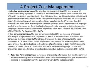 4-Project Cost Management
• Schedule performance index. The schedule performance index (SPI) is a measure of
schedule efficiency expressed as the ratio of earned value to planned value. It measures how
efficiently the project team is using its time. It is sometimes used in conjunction with the cost
performance index (CPI) to forecast the final project completion estimates. An SPI value less
than 1.0 indicates less work was completed than was planned. An SPI greater than 1.0
indicates that more work was completed than was planned. Since the SPI measures all project
work, the performance on the critical path also needs to be analyzed to determine whether
the project will finish ahead of or behind its planned finish date. The SPI is equal to the ratio
of the EV to the PV. Equation: SPI = EV/PV
• Cost performance index. The cost performance index (CPI) is a measure of the cost
efficiency of budgeted resources, expressed as a ratio of earned value to actual cost. It is
considered the most critical EVM metric and measures the cost efficiency for the work
completed. A CPI value of less than 1.0 indicates a cost overrun for work completed. A CPI
value greater than 1.0 indicates a cost underrun of performance to date. The CPI is equal to
the ratio of the EV to the AC. The indices are useful for determining project status and
providing a basis for estimating project cost and schedule outcome. Equation: CPI = EV/AC
• Total Cost Performance Index .A measure of the cost performance that must be achieved
with the remaining resources in order to meet a specified management goal, expressed as
the ratio of the cost to finish the outstanding work to the budget available.
69
 