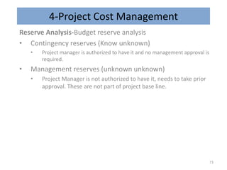 4-Project Cost Management
Reserve Analysis-Budget reserve analysis
• Contingency reserves (Know unknown)
• Project manager is authorized to have it and no management approval is
required.
• Management reserves (unknown unknown)
• Project Manager is not authorized to have it, needs to take prior
approval. These are not part of project base line.
73
 
