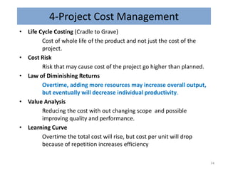 4-Project Cost Management
• Life Cycle Costing (Cradle to Grave)
Cost of whole life of the product and not just the cost of the
project.
• Cost Risk
Risk that may cause cost of the project go higher than planned.
• Law of Diminishing Returns
Overtime, adding more resources may increase overall output,
but eventually will decrease individual productivity.
• Value Analysis
Reducing the cost with out changing scope and possible
improving quality and performance.
• Learning Curve
Overtime the total cost will rise, but cost per unit will drop
because of repetition increases efficiency
74
 