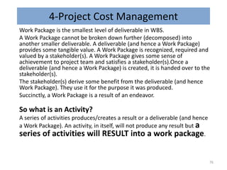4-Project Cost Management
Work Package is the smallest level of deliverable in WBS.
A Work Package cannot be broken down further (decomposed) into
another smaller deliverable. A deliverable (and hence a Work Package)
provides some tangible value. A Work Package is recognized, required and
valued by a stakeholder(s). A Work Package gives some sense of
achievement to project team and satisfies a stakeholder(s).Once a
deliverable (and hence a Work Package) is created, it is handed over to the
stakeholder(s).
The stakeholder(s) derive some benefit from the deliverable (and hence
Work Package). They use it for the purpose it was produced.
Succinctly, a Work Package is a result of an endeavor.
So what is an Activity?
A series of activities produces/creates a result or a deliverable (and hence
a Work Package). An activity, in itself, will not produce any result but a
series of activities will RESULT into a work package.
76
 