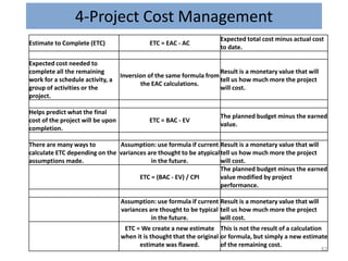 4-Project Cost Management
82
Estimate to Complete (ETC) ETC = EAC - AC
Expected total cost minus actual cost
to date.
Expected cost needed to
complete all the remaining
work for a schedule activity, a
group of activities or the
project.
Inversion of the same formula from
the EAC calculations.
Result is a monetary value that will
tell us how much more the project
will cost.
Helps predict what the final
cost of the project will be upon
completion.
ETC = BAC - EV
The planned budget minus the earned
value.
There are many ways to
calculate ETC depending on the
assumptions made.
Assumption: use formula if current
variances are thought to be atypical
in the future.
Result is a monetary value that will
tell us how much more the project
will cost.
ETC = (BAC - EV) / CPI
The planned budget minus the earned
value modified by project
performance.
Assumption: use formula if current
variances are thought to be typical
in the future.
Result is a monetary value that will
tell us how much more the project
will cost.
ETC = We create a new estimate
when it is thought that the original
estimate was flawed.
This is not the result of a calculation
or formula, but simply a new estimate
of the remaining cost.
 