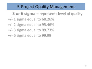 5-Project Quality Management
3 or 6 sigma – represents level of quality
+/- 1 sigma equal to 68.26%
+/- 2 sigma equal to 95.46%
+/- 3 sigma equal to 99.73%
+/- 6 sigma equal to 99.99
84
 