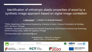 PhotoMechanics – iDICs conference 2021 | Nantes, France, 3-5 November 2021 J. Henriques, J. Xavier, A. Andrade-Campos
Identification of orthotropic elastic properties of wood by a
synthetic image approach based on digital image correlation
J. Henriquesa,*, J. Xavierb, A. Andrade-Camposa
*Corresponding author: joaodiogofh@ua.pt
aTEMA, Department of Mechanical Engineering, University of Aveiro, Campus Universitário de Santiago,
3810-193 Aveiro, Portugal
bUNIDEMI, Department of Mechanical and Industrial Engineering, NOVA School of Science and Technology,
NOVA University Lisbon, 2829-516 Caparica, Portugal
PhotoMechanics – iDICs 2021 conference
Nantes, France, 3-5 November 2021
 