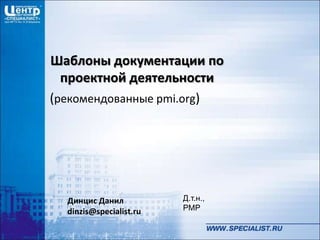 Динцис Данил
dinzis@specialist.ru
Шаблоны документации по
проектной деятельности
(рекомендованные pmi.org)
Д.т.н.,
PMP
 