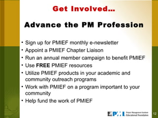 Get Involved…   Advance the PM Profession  Sign up for PMIEF monthly e-newsletter Appoint a PMIEF Chapter Liaison Run an annual member campaign to benefit PMIEF Use  FREE  PMIEF resources Utilize PMIEF products in your academic and community outreach programs Work with PMIEF on a program important to your community Help fund the work of PMIEF 