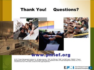 Thank You!  Questions?  www.pmief.org © 2011 Project Management Institute, Inc.  All rights reserved.  “PMI”, the PMI logo, &quot;PMP&quot;, the PMP logos, &quot;PMBOK&quot;, &quot;Project Management Journal&quot;,  &quot;PM Network&quot;, and the PMI Today logo are registered marks of Project Management Institute, Inc. For a comprehensive list of PMI marks, contact the PMI Legal Department. 28 