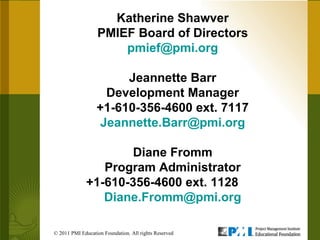 Katherine Shawver PMIEF Board of Directors [email_address] Jeannette Barr Development Manager +1-610-356-4600 ext. 7117 [email_address] Diane Fromm Program Administrator +1-610-356-4600 ext. 1128  [email_address] © 2011 PMI Education Foundation. All rights Reserved  