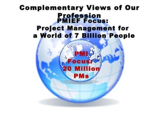 PMIEF Focus:  Project Management for  a World of 7 Billion People PMI Focus:  20 Million PMs Complementary Views of Our Profession 