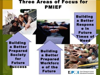 Three Areas of Focus for PMIEF Building  a Better Prepared Society for Future Success Building  a Better Prepared Workforce of the Future  Building  a Better Response in Future Times of Need 
