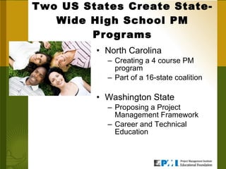 Two US States Create State-Wide High School PM Programs North Carolina Creating a 4 course PM program Part of a 16-state coalition Washington State Proposing a Project Management Framework Career and Technical Education 