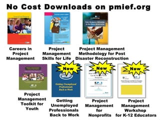 New No Cost Downloads on pmief.org Careers in Project Management Project Management Skills for Life Project Management Methodology for Post Disaster Reconstruction Getting Unemployed Professionals  Back to Work New Project Management  for  Nonprofits Project Management  Workshop  for K-12 Educators New Project Management Toolkit for Youth 